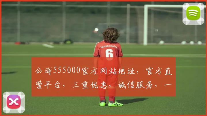 公海555000官方网站地址，官方直营平台，三重优惠，诚信服务，一网打尽