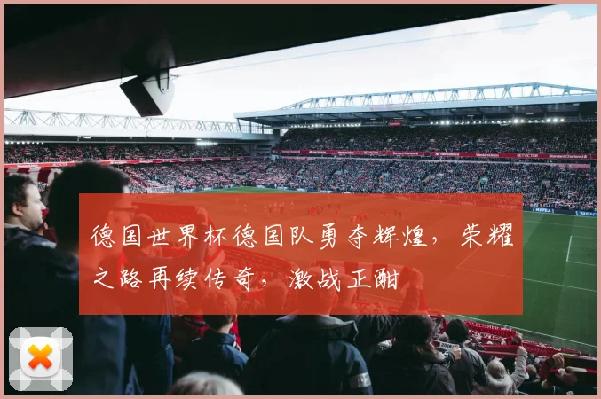 德国世界杯德国队勇夺辉煌，荣耀之路再续传奇，激战正酣