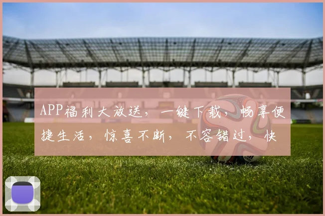 APP福利大放送，一键下载，畅享便捷生活，惊喜不断，不容错过，快来体验